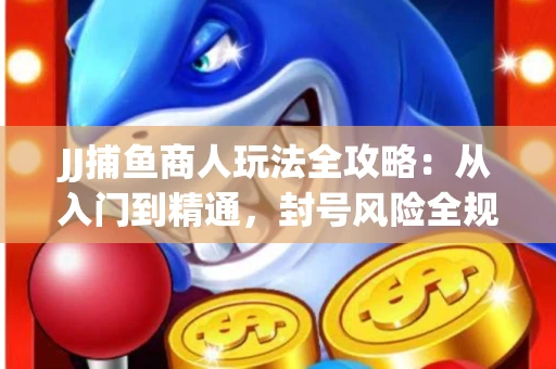 JJ捕鱼商人玩法全攻略：从入门到精通，封号风险全规避